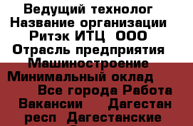 Ведущий технолог › Название организации ­ Ритэк-ИТЦ, ООО › Отрасль предприятия ­ Машиностроение › Минимальный оклад ­ 49 000 - Все города Работа » Вакансии   . Дагестан респ.,Дагестанские Огни г.